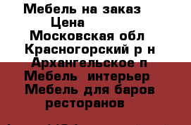 Мебель на заказ.  › Цена ­ 4 587 - Московская обл., Красногорский р-н, Архангельское п. Мебель, интерьер » Мебель для баров, ресторанов   